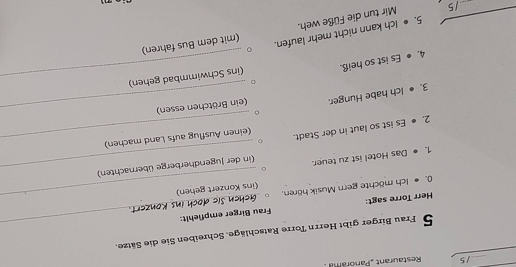 Restaurant „Panorama . 
_ 
5 Frau Birger gibt Herrn Torre Ratschläge. Schreiben Sie die Sätze. 
Herr Torre sagt: Frau Birger empfiehlt: 
0. ● Ich möchte gern Musik hören._ 
(ins Konzert gehen) 
1. ● Das Hotel ist zu teuer. 
(in der Jugendherberge übernachten) 
2. ● Es ist so laut in der Stadt._ 
(einen Ausflug aufs Land machen) 
3. ● Ich habe Hunger. 
(ein Brötchen essen) 
(ins Schwimmbad gehen) 
4. ● Es ist so heiß. 
5. ● Ich kann nicht mehr laufen. 
(mit dem Bus fahren) 
Mir tun die Füße weh.