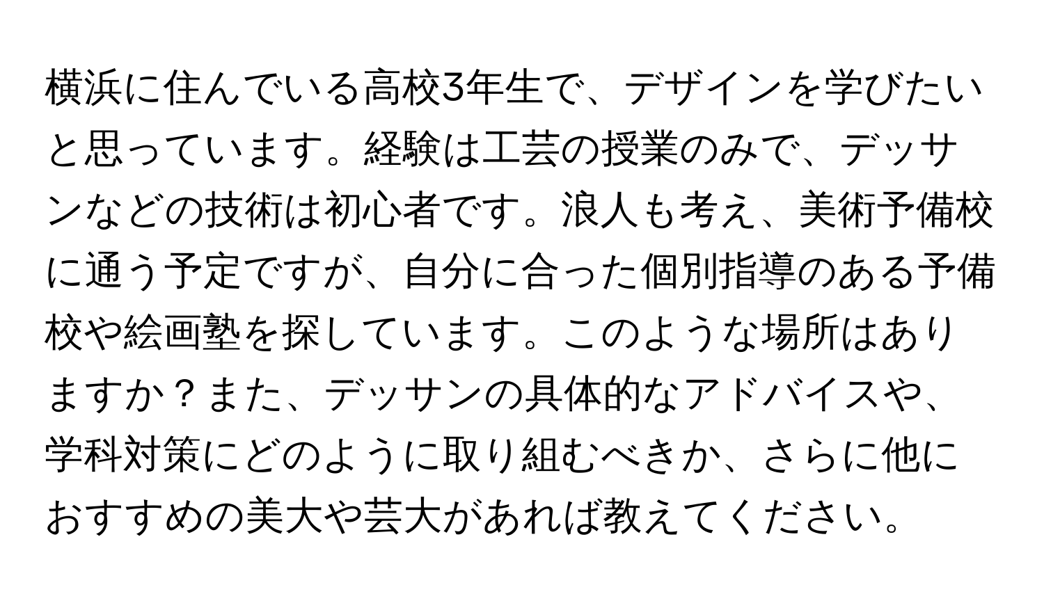 横浜に住んでいる高校3年生で、デザインを学びたいと思っています。経験は工芸の授業のみで、デッサンなどの技術は初心者です。浪人も考え、美術予備校に通う予定ですが、自分に合った個別指導のある予備校や絵画塾を探しています。このような場所はありますか？また、デッサンの具体的なアドバイスや、学科対策にどのように取り組むべきか、さらに他におすすめの美大や芸大があれば教えてください。