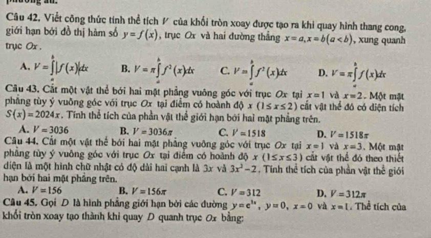 Câu 42, Viết công thức tính thể tích / của khối tròn xoay được tạo ra khi quay hình thang cong,
giới hạn bởi đồ thị hàm số y=f(x) , trục Ox và hai đường thắng x=a,x=b(a , xung quanh
trục Ox .
A. V=∈tlimits^b|f(x)|dx B. V=π ∈tlimits _a^(bf^2)(x)dx C. V=∈tlimits _a^(bf^2)(x)dx D. V=π ∈tlimits _a^(bf(x)dx
Câu 43. Cất một vật thể bới hai mặt phẳng vuông góc với trục Ox tại x=1 và x=2 Một mặt
phẳng tùy ý vuông góc với trục Ox tại điểm có hoành dQx(1≤ x≤ 2) cất vật thể đó có diện tích
S(x)=2024x. Tính thể tích của phần vật thể giới hạn bởi hai mặt phẳng trên.
A. V=3036 B. V=3036π C. V=1518 D. V=1518π
Câu 44. Cất một vật thể bởi hai mặt phẳng vuỡng góc với trục Ox tại x=1 và x=3. Một mật
phẳng tùy ý vuông góc với trục Ox tại điểm có hoành dhat Q)x(1≤ x≤ 3) cắt vật thể đó theo thiết
diện là một hình chữ nhật có độ dài hai cạnh là 3x và 3x^2-2 , Tính thể tích của phần vật th overline c
hạn bởi hai mặt phẳng trên. giói
A. V=156 B. V=156π C. V=312 D. V=312π
Câu 45. Gọi D là hình phẳng giới hạn bởi các đường y=e^(3x),y=0,x=0 và x=l.Thể tích của
khối tròn xoay tạo thành khi quay D quanh trục 0x bằng: