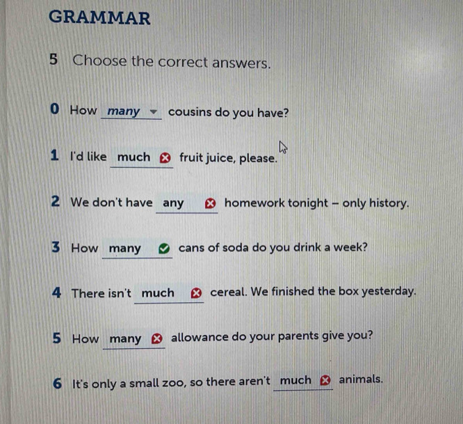 GRAMMAR 
5 Choose the correct answers. 
0 How many cousins do you have? 
1 I'd like much ㄨ fruit juice, please. 
2 We don't have any _ㄨ homework tonight - only history. 
3 How many cans of soda do you drink a week? 
4 There isn't much ㄨ cereal. We finished the box yesterday. 
5 How many ㄨ allowance do your parents give you? 
6 It's only a small zoo, so there aren't much animals.