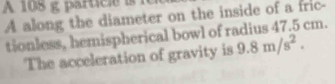 A 18 g partici e is 
A along the diameter on the inside of a fric- 
tionless, hemispherical bowl of radius 47.5 cm. 
The acceleration of gravity is 9.8m/s^2.