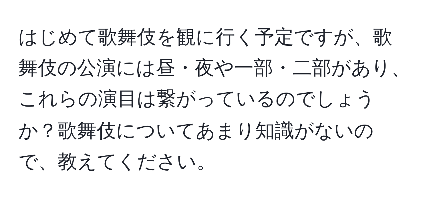 はじめて歌舞伎を観に行く予定ですが、歌舞伎の公演には昼・夜や一部・二部があり、これらの演目は繋がっているのでしょうか？歌舞伎についてあまり知識がないので、教えてください。