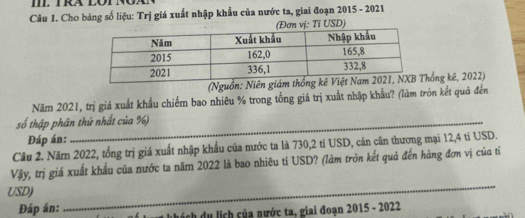 TRA LOTNG 
Câu 1. Cho bảng số liệu: Trị giá xuất nhập khẩu của nước ta, giai đoạn 2015 - 2021 
ơn vị: Tỉ USD) 
(Nguồnhống kê, 2022) 
Năm 2021, trị giá xuất khẩu chiếm bao nhiêu % trong tổng giá trị xuất nhập khẩu? (làm tròn kết quả đến 
số thập phân thứ nhất của %) 
Đáp án: 
Câu 2. Năm 2022, tổng trị giá xuất nhập khẩu của nước ta là 730, 2 tỉ USD, cán cân thương mại 12,4 ti USD. 
_ 
Vậy, trị giá xuất khẩu của nước ta năm 2022 là bao nhiêu tỉ USD? (làm tròn kết quả đến hàng đơn vị của tỉ 
USD) 
Đáp án: 
k hách du lịch của nước ta, giai đoạn 2015 - 2022