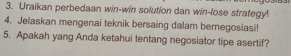 Uraikan perbedaan win-win solution dan win-lose strategy! 
4. Jelaskan mengenai teknik bersaing dalam bernegosiasi! 
5. Apakah yang Anda ketahui tentang negosiator tipe asertif?