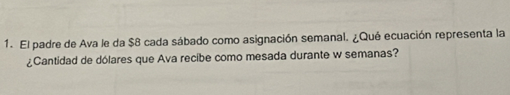 El padre de Ava le da $8 cada sábado como asignación semanal. ¿Qué ecuación representa la 
¿Cantidad de dólares que Ava recibe como mesada durante w semanas?