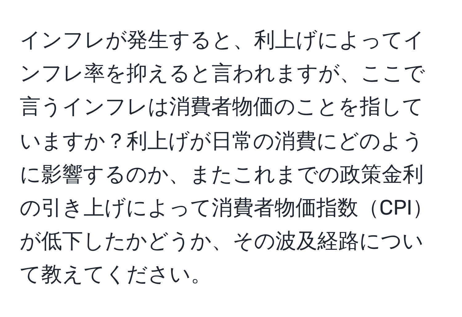 インフレが発生すると、利上げによってインフレ率を抑えると言われますが、ここで言うインフレは消費者物価のことを指していますか？利上げが日常の消費にどのように影響するのか、またこれまでの政策金利の引き上げによって消費者物価指数CPIが低下したかどうか、その波及経路について教えてください。