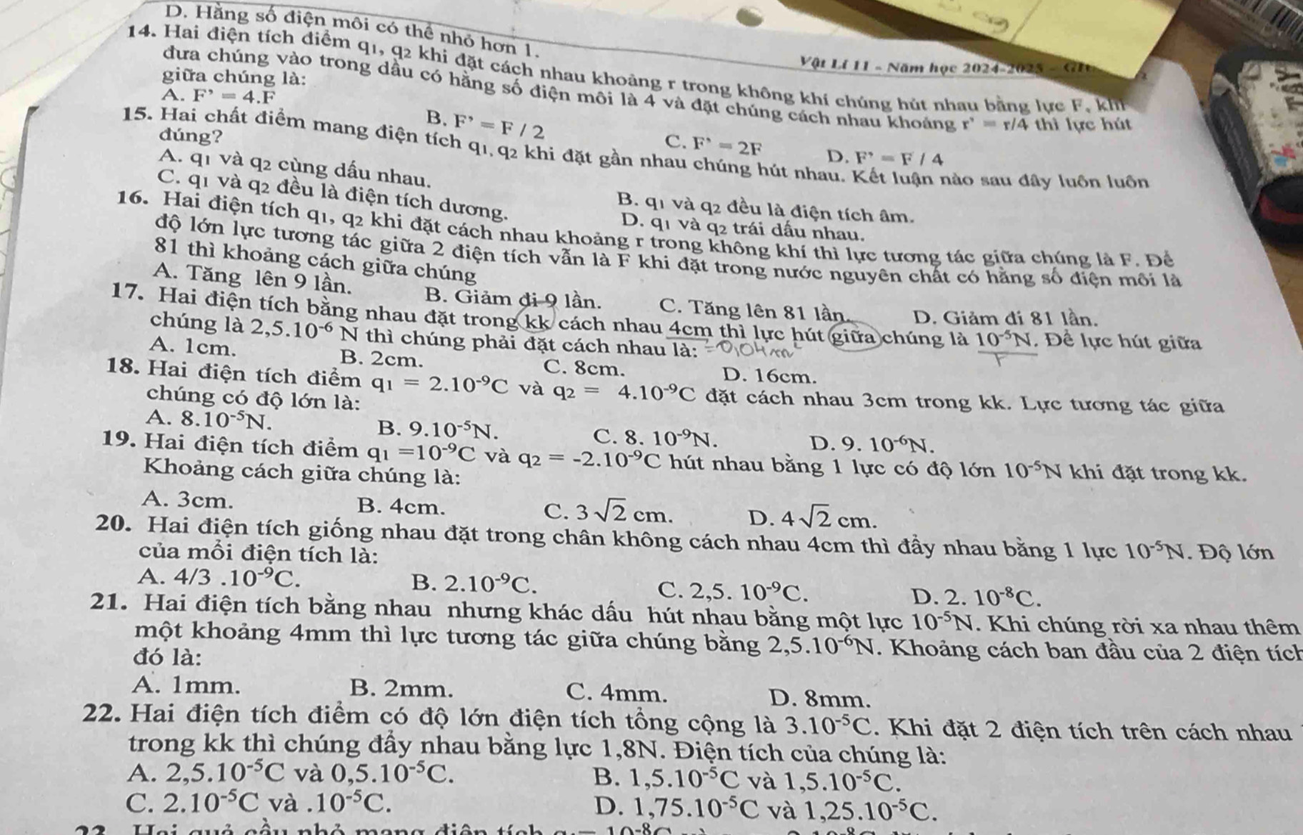 D. Hằng số điện môi có thể nhỏ hơn 1.
Vật Lí 11 - Năm học 2024-2025 - GI
14. Hai điện tích điểm q1, q2 khi đặt cách nhau khoảng r trong không khí chúng hút nhau bằng lực F khh
giữa chúng là:
dưa chúng vào trong dầu có hằng số điện môi là 4 và đặt chúng cách nhau khoảng r'=r=r/4 thì lực hút
A. F^,=4.F
B. F^,=F/2
15. Hai chất điểm mang điện tích q1, q2 khi đặt gần nhau
dúng? C. F^,=2F D. F'=F/4
A. q1 và q2 cùng dấu nhau.
hút nhau. Kết luận nào sau đây luôn luôn
C. q1 và q2 đều là điện tích dương.
B. q1 và q2 đều là điện tích âm.
D. q1 và q2 trái dấu nhau,
16. Hai điện tích q1, q2 khi đặt cách nhau khoảng r trong không khí thì lực tương tác giữa chúng là F. Để
độ lớn lực tương tác giữa 2 điện tích vẫn là F khi đặt trong nước nguyên chất có hằng số điện môi là
81 thì khoảng cách giữa chúng
A. Tăng lên 9 lần.
B. Giảm đi 9 lần. C. Tăng lên 81 lần. D. Giảm đi 81 lần.
17. Hai điện tích bằng nhau đặt trong kk cách nhau 4cm thì lực hút giữa chúng là 10^(-5)N. Đề lực hút giữa
chúng là 2,5.10^(-6) N thì chúng phải đặt cách nhau là:
A. 1cm. B. 2cm C. 8cm. D. 16cm.
18. Hai điện tích điểm q_1=2.10^(-9)C và q_2=4.10^(-9)C đặt cách nhau 3cm trong kk. Lực tương tác giữa
chúng có độ lớn là:
B. 9.10^(-5)N.
A. 8.10^(-5)N. C. 8. 10^(-9)N.
D. 9.10^(-6)N.
19. Hai điện tích điểm q_1=10^(-9)C và q_2=-2.10^(-9)C hút nhau bằng 1 lực có độ lớn 10^(-5)N khi đặt trong kk.
Khoảng cách giữa chúng là:
A. 3cm. B. 4cm. C. 3sqrt(2)cm. D. 4sqrt(2)cm.
20. Hai điện tích giống nhau đặt trong chân không cách nhau 4cm thì đầy nhau bằng 1 lực 10^(-5)N. Độ lớn
của mỗi điện tích là:
A. 4/3.10^(-9)C. B. 2.10^(-9)C. C. 2,5. 10^(-9)C. D. 2.10^(-8)C.
21. Hai điện tích bằng nhau nhưng khác dấu hút nhau bằng một lực 10^(-5)N. Khi chúng rời xa nhau thêm
một khoảng 4mm thì lực tương tác giữa chúng bằng 2,5.10^(-6)N. Khoảng cách ban đầu của 2 điện tích
đó là:
A. 1mm. B. 2mm. C. 4mm. D. 8mm.
22. Hai điện tích điểm có độ lớn điện tích tổng cộng là 3.10^(-5)C. Khi đặt 2 điện tích trên cách nhau
trong kk thì chúng đầy nhau bằng lực 1,8N. Điện tích của chúng là:
A. 2,5.10^(-5)C và 0,5.10^(-5)C. B. 1,5.10^(-5)C và 1,5.10^(-5)C.
C. 2.10^(-5)C và . 10^(-5)C. D. 1,75.10^(-5)C và 1,25.10^(-5)C.