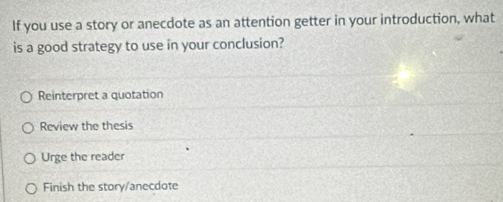 If you use a story or anecdote as an attention getter in your introduction, what
is a good strategy to use in your conclusion?
Reinterpret a quotation
Review the thesis
Urge the reader
Finish the story/anecdote