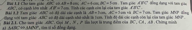 Cho tam giác ABC có AB=8cm; AC=6cm; BC=5cm. Tam giác A'B'C' đồng dạng với tam giác
ABC , có cạnh lớn nhất A'B'=7cm. Tính các cạnh còn lại của tam giác A'B'C'. 
Bài 1.2 Tam giác ABC có độ dài các cạnh là AB=3cm, AC=5cm và BC=7cm. Tam giác MNP đồng 
dạng với tam giác ABC có độ dài cạnh nhỏ nhất là 1cm. Tính độ dài các cạnh còn lại của tam giác MNP. 
Bài 2.1. Cho tam giác ABC. Gọi M , N , P lần lượt là trung điểm của BC , CA, AB. Chứng minh 
a) △ ABC∽ △ MNP , tìm tỉ số đồng dạng.