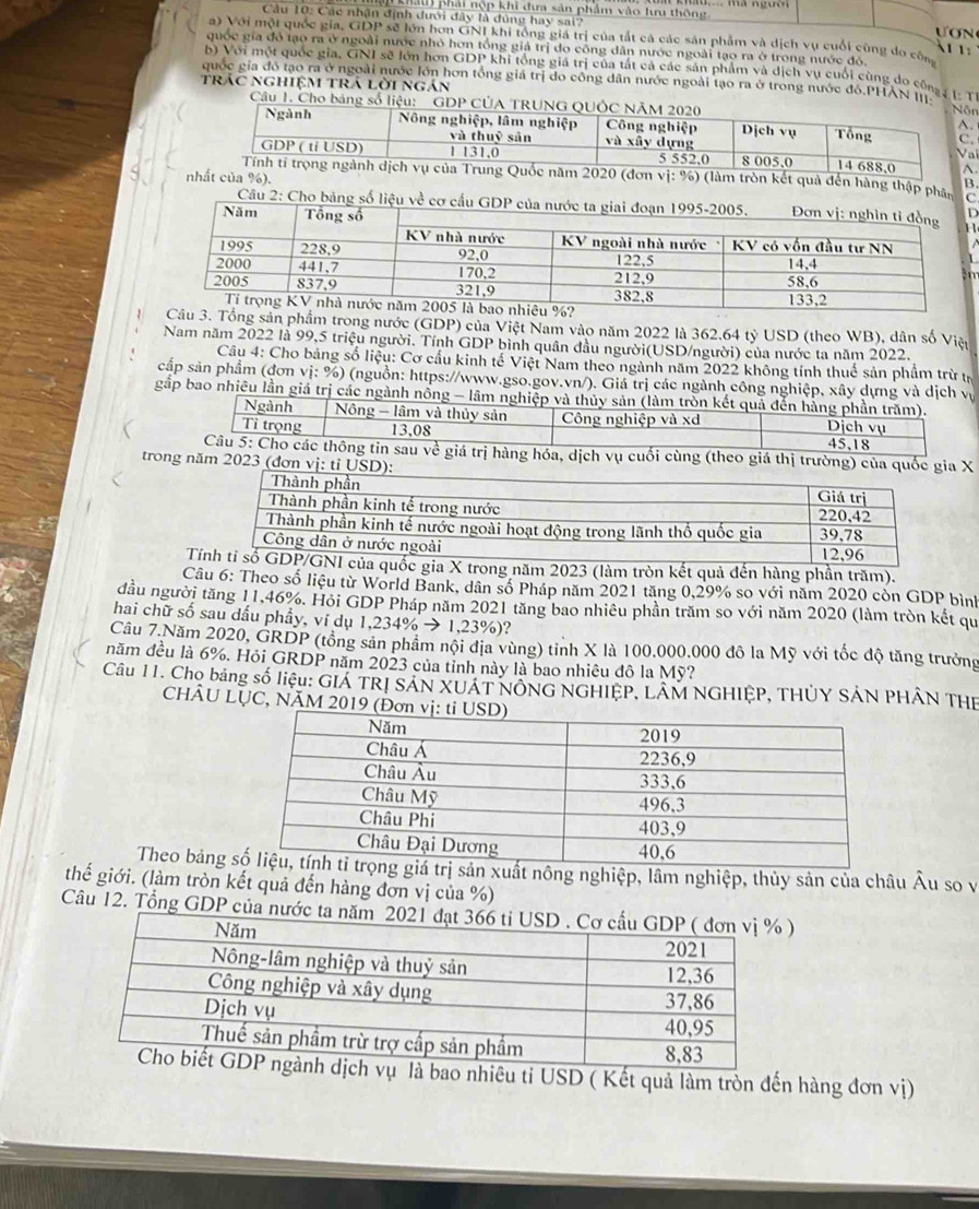 khảu) phải nộp khi đưa sản phẩm vào lưu thông
Câu 10: Các nhận định dưới đây là đủng hay sai?   O n 
a) Với một quốc gia, GDP sẽ lớn hơn GNI khi tổng giả trị của tắt cả các sản phẩm và dịch vụ cuối cũng do cộn
quốc gia đó tạo ra ở ngoài nước nhỏ hơn tổng giả trị do công dân nước ngoài tạo ra ở trong nước đỏ.
b) Với một quốc gia, GNI sẽ lớn hơn GDP khi tổng giá trị của tất cả các sản phẩm và dịch vụ cuối cùng do công , 1: T
trác nghiệm trả lời ngán
quốc gia đó tạo ra ở ngoài nước lớn hơn tổng giá trị do công dân nước ngoài tạo ra ở trong nước đó.PHAN 
Câu
i
0 (đơn vị: %) (làm tròn kết quả đến hàng thập phân B.
nhất của %).
C
Câu 2: Cho bảng số liệu về cơ cấu GD 
D
 
L
 
g sản phẩm trong nước (GDP) của Việt Nam vào năm 2022 là 362.64 tỷ USD (theo WB), dân số Viện
Năm năm 2022 là 99,5 triệu người. Tính GDP bình quân đầu người(USD/người) của nước ta năm 2022.
Câu 4: Cho bảng số liệu: Cơ cầu kinh tế Việt Nam theo ngành năm 2022 không tính thuế sản phẩm trừ từ
cấp sản phẩm (đơn vị: %) (nguồn: https://www.gso.gov.vn/). Giá trị các ngành công nghiệp, xây dựng và dịch vị
gắp bao nhiêu lần giá trị các ngành nông - lãm nghiệp và thủy sản (làm tròn kết quả đến hàng phần trăm).
Ngành  Nông - lâm và thủy sản Công nghiệp và xd
Tỉ trọng 13,08 Dịch vụ
45,18
Câu 5: Cho các thông tin sau về giá trị hàng hóa, dịch vụ cuối cùng (theo giá thị trường) của quốc gia X
trong năm 2023 (đơn vị: tỉ USD):
c gia X trong năm 2023 (làm tròn kết quả đến hàng phần trăm).
Câu 6: Theo số liệu từ World Bank, dân số Pháp năm 2021 tăng 0,29% so với năm 2020 còn GDP bình
đầu người tăng 11,46%. Hỏi GDP Pháp năm 2021 tăng bao nhiêu phần trăm so với năm 2020 (làm tròn kết qui
hai chữ số sau dấu phẩy, ví dụ 1,234% → 1,23%)?
Câu 7.Năm 2020, GRDP (tổng sản phẩm nội địa vùng) tỉnh X là 100.000.000 đô la Mỹ với tốc độ tăng trưởng
năm đều là 6%. Hỏi GRDP năm 2023 của tỉnh này là bao nhiêu đô la Mỹ?
Câu 11. Cho bảng số liệu: GIÁ TRI SÁN XUÁT NÔNG NGHIỆP, LÂM NGHIỆP, THỦY SẢN PHÂN THE
CHÂU LỤC, NÃM 2019 (
Theo bảng  nông nghiệp, lâm nghiệp, thủy sản của châu Âu so và
thế giới. (làm tròn kết quả đến hàng đơn vị của %)
Câu 12. Tổng GDP của nước ta nă)
à bao nhiêu tỉ USD ( Kết quả làm tròn đến hàng đơn vị)