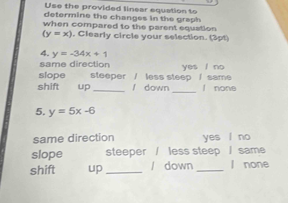 Use the provided linear equation to
determine the changes in the graph
when compared to the parent equation
(y=x). Clearly circle your selection. (3pt)
4. y=-34x+1
same direction
yes l no
slope steeper / less steep / same
shift up _/ down _l none
5. y=5x-6
same direction yes no
slope steeper / less steep / same
shift up_
/ down _l none