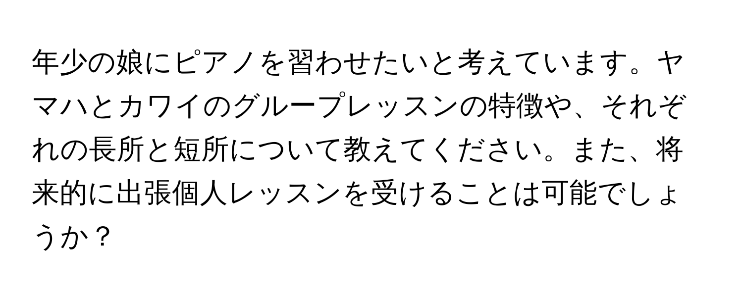 年少の娘にピアノを習わせたいと考えています。ヤマハとカワイのグループレッスンの特徴や、それぞれの長所と短所について教えてください。また、将来的に出張個人レッスンを受けることは可能でしょうか？