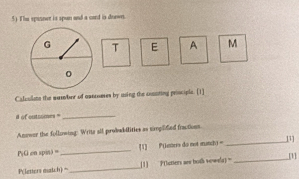 The spinner is spun and a card is drown. 
T E A M 
Calculate the number of outcomes by using the coanting principle. [1] 
of outsomes _ 
Anawer the following: Write all probabilities as simplified fractions.
P(G on spin) =_  [1] P(etters do not match) =_ 
P(letters match) = _[1] P(etters are both vowels) =_ 
[1]