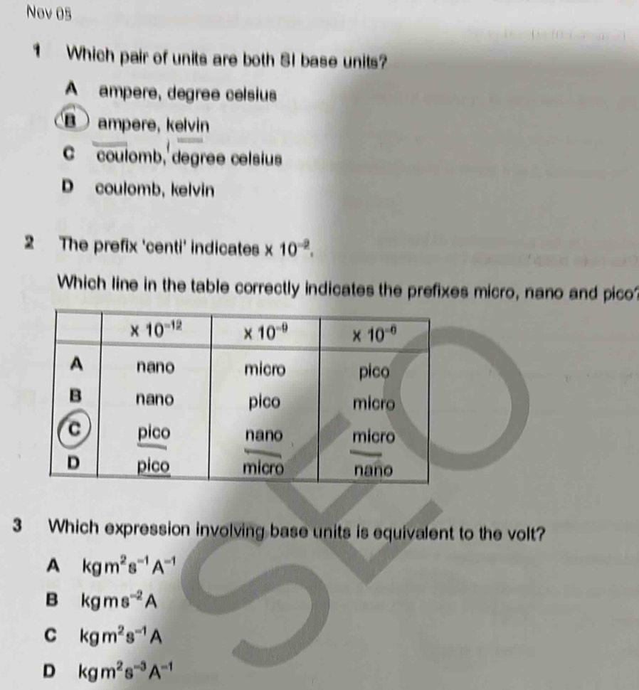 Nov 05
1 Which pair of units are both SI base units?
A ampere, degree celsius
ampere, kelvin
C coulomb, degree celsius
D coulomb, kelvin
2 The prefix 'centi' indicates x 10^(-2).
Which line in the table correctly indicates the prefixes micro, nano and pico?
3 Which expression involving base units is equivalent to the volt?
A kgm^2s^(-1)A^(-1)
B kgms^(-2)A
C kgm^2s^(-1)A
D kgm^2s^(-3)A^(-1)