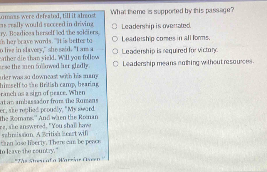 Romans were defeated, till it almost What theme is supported by this passage?
ns really would succeed in driving Leadership is overrated.
ry. Boadicea herself led the soldiers,
th her brave words. "It is better to Leadership comes in all forms.
o live in slavery," she said. "I am a Leadership is required for victory.
rather die than yield. Will you follow
irse the men followed her gladly. Leadership means nothing without resources.
ader was so downcast with his many 
himself to the British camp, bearing
ranch as a sign of peace. When
at an ambassador from the Romans
er, she replied proudly, "My sword
the Romans." And when the Roman
ce, she answered, "You shall have
submission. A British heart will
than lose liberty. There can be peace
to leave the country.”
-“The Storu of a Warrior Queen ”