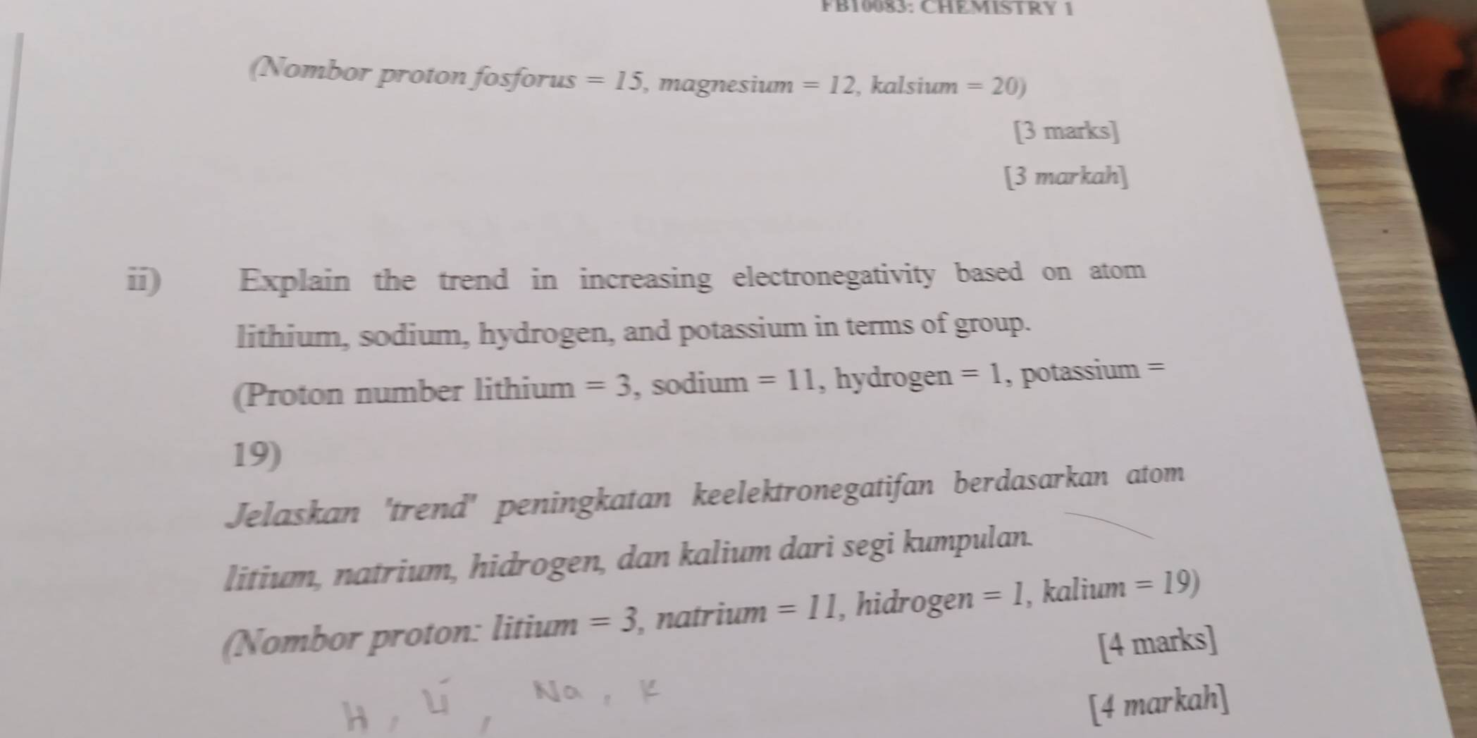 FB10083: CHEMISTRY 1 
(Nombor proton fosforus =15 , magnesium =12 , kalsium =20)
[3 marks] 
[3 markah] 
ii) Explain the trend in increasing electronegativity based on atom 
lithium, sodium, hydrogen, and potassium in terms of group. 
(Proton number lithium =3 , sodium =11 , hydrogen =1 , potassium =
19) 
Jelaskan 'trend' peningkatan keelektronegatifan berdasarkan atom 
litium, natrium, hidrogen, dan kalium dari segi kumpulan. 
(Nombor proton: litium =3 , natrium =11 , hidrogen =1 , kalium =19)
[4 marks] 
[4 markah]