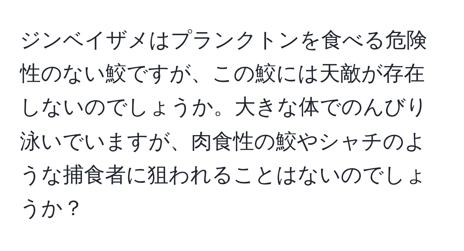 ジンベイザメはプランクトンを食べる危険性のない鮫ですが、この鮫には天敵が存在しないのでしょうか。大きな体でのんびり泳いでいますが、肉食性の鮫やシャチのような捕食者に狙われることはないのでしょうか？