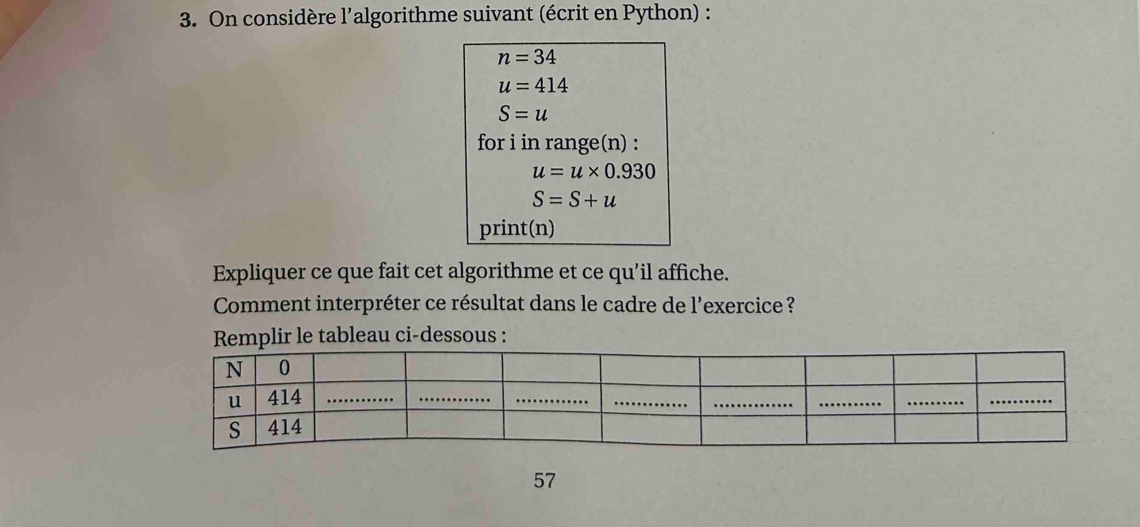 On considère l’algorithme suivant (écrit en Python) :
n=34
u=414
S=u
for i in range(n) :
u=u* 0.930
S=S+u
print(n) 
Expliquer ce que fait cet algorithme et ce qu’il affiche. 
Comment interpréter ce résultat dans le cadre de l'exercice ? 
Remplir le tableau ci-dessous : 
57