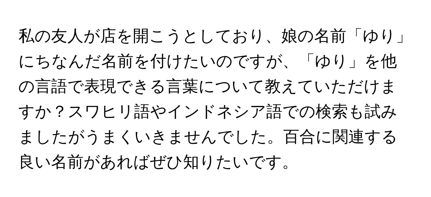 私の友人が店を開こうとしており、娘の名前「ゆり」にちなんだ名前を付けたいのですが、「ゆり」を他の言語で表現できる言葉について教えていただけますか？スワヒリ語やインドネシア語での検索も試みましたがうまくいきませんでした。百合に関連する良い名前があればぜひ知りたいです。