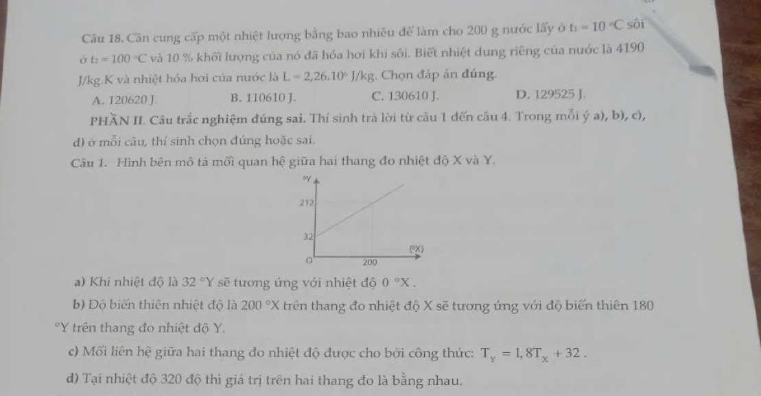 Cân cung cấp một nhiệt lượng bằng bao nhiêu để làm cho 200 g nước lấy ở t_1=10°C sôi
Ở t_2=100°C và 10 % khối lượng của nó đã hóa hơi khi sôi. Biết nhiệt dung riêng của nước là 4190
J/kg.K và nhiệt hóa hơi của nước là L=2,26.10^6J/kg;. Chọn đáp án đúng.
A. 120620 J. B. 110610 J. C. 130610 J. D. 129525 J.
PHÃN II. Câu trắc nghiệm đúng sai. Thí sinh trả lời từ câu 1 đến câu 4. Trong mỗi ý a), b), c),
d) ở mỗi câu, thí sinh chọn đúng hoặc sai.
Câu 1. Hình bên mô tả mối quan hệ giữa hai thang đo nhiệt độ X và Y.
a) Khi nhiệt độ là 32°Y sẽ tương ứng với nhiệt độ 0°X.
b) Dộ biến thiên nhiệt độ là 200°X trên thang đo nhiệt độ X sẽ tương ứng với độ biến thiên 180
Y trên thang đo nhiệt độ Y.
c) Mối liên hệ giữa hai thang đo nhiệt độ được cho bởi công thức: T_Y=1,8T_x+32.
d) Tại nhiệt độ 320 độ thì giá trị trên hai thang đo là bằng nhau.