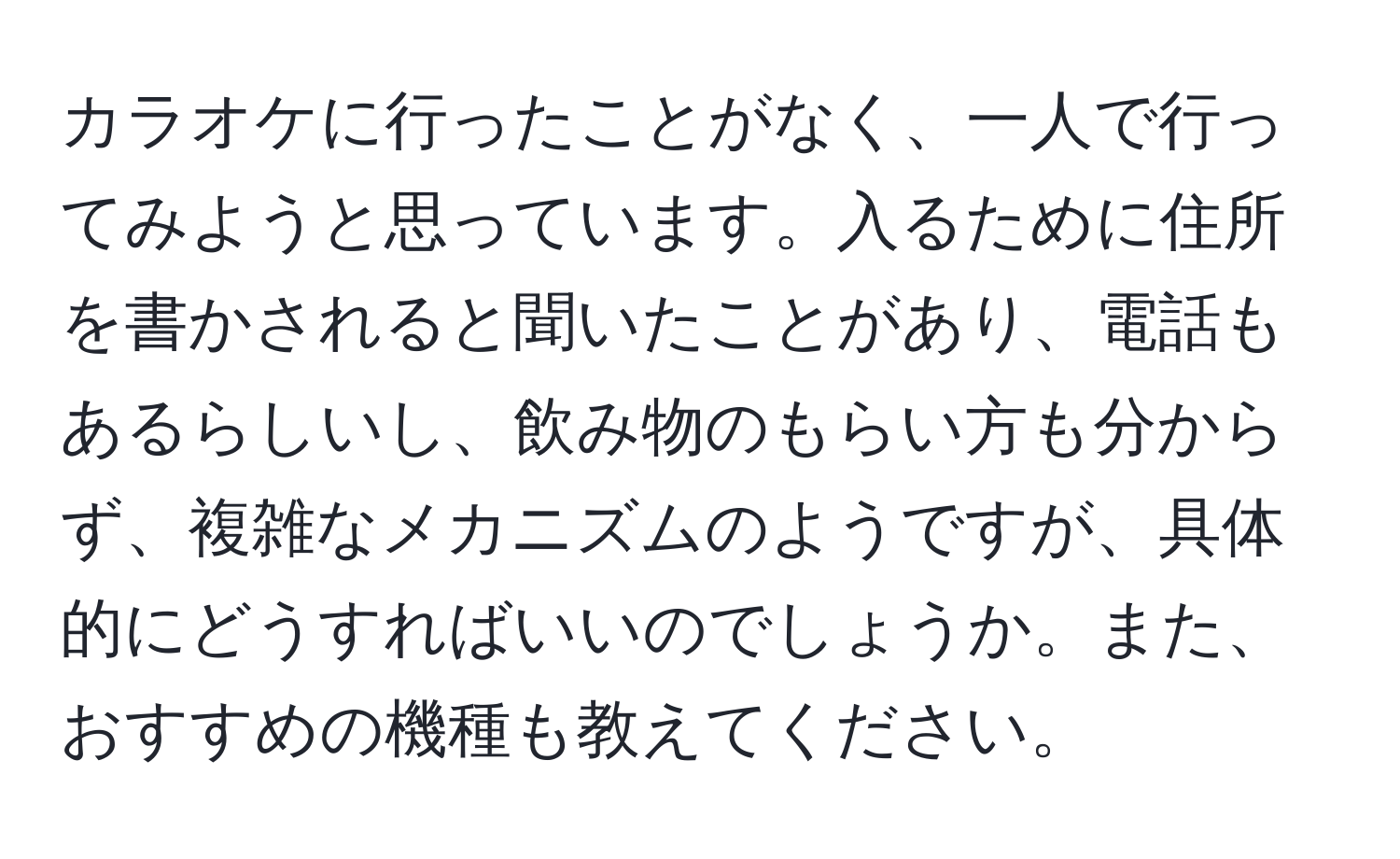 カラオケに行ったことがなく、一人で行ってみようと思っています。入るために住所を書かされると聞いたことがあり、電話もあるらしいし、飲み物のもらい方も分からず、複雑なメカニズムのようですが、具体的にどうすればいいのでしょうか。また、おすすめの機種も教えてください。