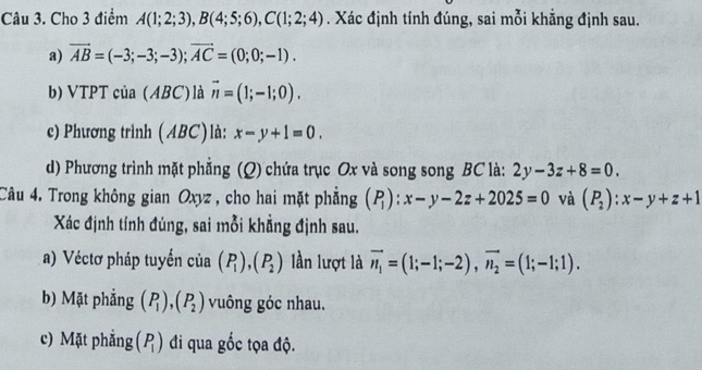 Cho 3 điểm A(1;2;3), B(4;5;6), C(1;2;4). Xác định tính đúng, sai mỗi khẳng định sau. 
a) vector AB=(-3;-3;-3); vector AC=(0;0;-1). 
b) VTPT của (ABC) là vector n=(1;-1;0). 
c) Phương trình ( ABC) là: x-y+1=0. 
d) Phương trình mặt phẳng (Q) chứa trục Ox và song song BC là: 2y-3z+8=0. 
Câu 4. Trong không gian Oxyz , cho hai mặt phẳng (P_1):x-y-2z+2025=0 và (P_2):x-y+z+1
Xác định tính đúng, sai mỗi khẳng định sau. 
a) Véctơ pháp tuyển của (P_1), (P_2) lần lượt là vector n_1=(1;-1;-2), vector n_2=(1;-1;1). 
b) Mặt phẳng (P_1), (P_2) vuông góc nhau. 
c) Mặt phẳng (P_1) đi qua gốc tọa độ.