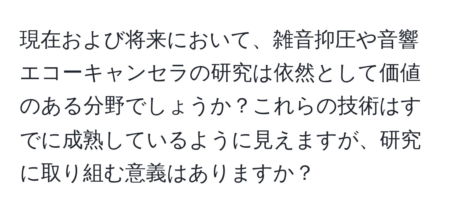 現在および将来において、雑音抑圧や音響エコーキャンセラの研究は依然として価値のある分野でしょうか？これらの技術はすでに成熟しているように見えますが、研究に取り組む意義はありますか？