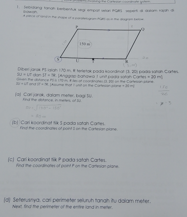 problems involving the Cartesian coordinate system 
1. Sebidang tanah berbentuk segi empat selari PQRS seperti di dalam rajah di 
bawah. 
A piece of land in the shape of a parallelogram PQRS as in the diagram below. 
Diberi jarak PS ialah 170 m, R terletak pada koordinat (3.20) pada satah Cartes.
SU=UT dan ST=TR. [Anggap bahawa 1 unit pada satah Cartes =20m]
Given the distance PS is 170 m. R lies at coordinates (3,20) on the Cartesian plane.
SU=UT and ST=TR. [Assume that I unit on the Cartesian plane =20m]
(a) Cari jarak, dalam meter, bagi SU. 
Find the distance, in meters, of SU. 
(b) Cari koordinat tiik S pada satah Cartes. 
Find the coordinates of point S on the Cartesian plane. 
(c) Cari koordinat tiik P pada satah Cartes. 
Find the coordinates of point P on the Cartesian plane. 
(d) Seterusnya, cari perimeter seluruh tanah itu dalam meter. 
Next, find the perimeter of the entire land in meter.