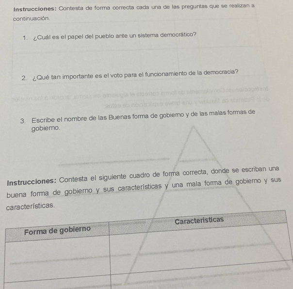 Instrucciones: Contesta de forma correcta cada una de las preguntas que se realizan a 
continuación. 
1. ¿Cuál es el papel del pueblo ante un sistema democrático? 
2. Qué tan importante es el voto para el funcionamiento de la democracia? 
3. Escribe el nombre de las Buenas forma de gobierno y de las malas formas de 
gobierno. 
Instrucciones: Contesta el siguiente cuadro de forma correcta, donde se escriban una 
buena forma de gobierno y sus características y una mala forma de gobierno y sus 
cterísticas.