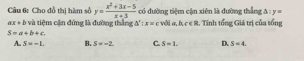 Cho đồ thị hàm số y= (x^2+3x-5)/x+3  có đường tiệm cận xiên là đường thẳng A : y=
ax+b và tiệm cận đứng là đường thắng △ ':x=c với a, b, c∈ R :. Tính tổng Giá trị của tổng
S=a+b+c.
A. S=-1. B. S=-2. C. S=1. D. S=4.