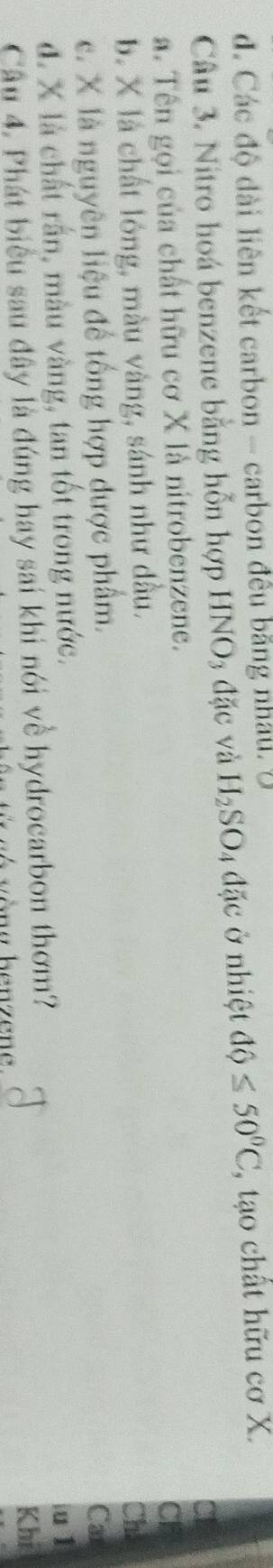 d. Các độ dài liên kết carbon - carbon đều bằng nhất. U
Câu 3. Nitro hoá benzene bằng hỗn hợp HNO3 đặc và H_2SO 4 đặc ở nhiệt dQ≤ 50°C , tạo chất hữu cơ X.
a. Tên gọi của chất hữu cơ X là nitrobenzene.
Cl
b. X là chất lóng, màu vàng, sánh như dầu. Ch:
c. X là nguyên liệu để tổng hợp được phẩm. Cax
d. X là chất rấn, màu vàng, tan tốt trong nước.
iu 1
Câu 4. Phát biểu sau đây là đúng hay sai khi nói về hydrocarbon thơm?
Khi
v òng benzene