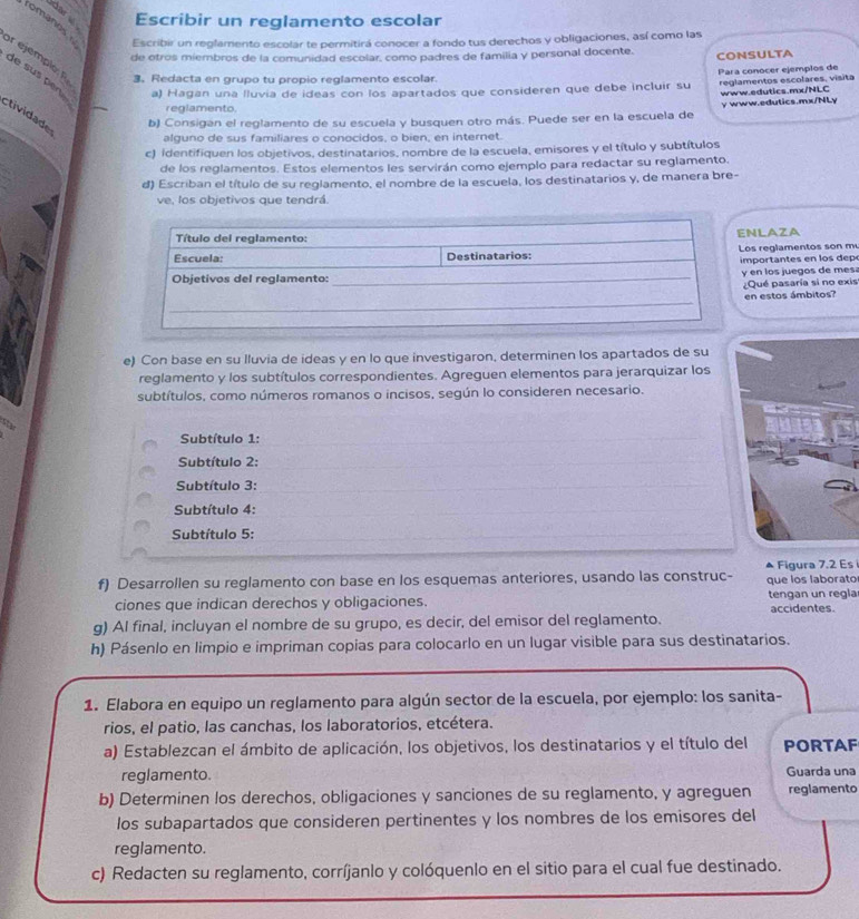 dar   Escribir un reglamento escolar
romanos  Escribir un reglamento escolar te permitirá conocer a fondo tus derechos y obligaciones, así como las
de otros miembros de la comunidad escolar, como padres de familia y personal docente. CONSULTA
r ejemplo: R 3. Redacta en grupo tu propio reglamento escolar.
Para conocer ejemplos de
de sus pen a) Hagan una lluvia de ideas con los apartados que consideren que debe incluir su reglamentos escolares, visita
www.edutics.mx/NLC
_
reglamento.
ctividade
b) Consigan el reglamento de su escuela y busquen otro más. Puede ser en la escuela de y www.edutics.mx/NLy
alguno de sus familiares o conocidos, o bien, en internet.
c) identifiquen los objetivos, destinatarios, nombre de la escuela, emisores y el título y subtítulos
de los reglamentos. Estos elementos les servirán como ejemplo para redactar su reglamento.
d) Escriban el título de su reglamento, el nombre de la escuela, los destinatarios y, de manera bre-
ve, los objetivos que tendrá.
NLAZA
s reglamentos son m
portantes en los depo
en los juegos de mes
ué pasaría si no exis
n estos ámbitos?
e) Con base en su Iluvia de ideas y en lo que investigaron, determinen los apartados de su
reglamento y los subtítulos correspondientes. Agreguen elementos para jerarquizar los
subtítulos, como números romanos o incisos, según lo consideren necesario.
Subtítulo 1:
Subtítulo 2:
Subtítulo 3:
Subtítulo 4:
Subtítulo 5:
Figura 7.2 Es 
f) Desarrollen su reglamento con base en los esquemas anteriores, usando las construc- que los laborato
ciones que indican derechos y obligaciones. tengan un regla accidentes.
g) Al final, incluyan el nombre de su grupo, es decir, del emisor del reglamento.
h) Pásenlo en limpio e impriman copias para colocarlo en un lugar visible para sus destinatarios.
1. Elabora en equipo un reglamento para algún sector de la escuela, por ejemplo: los sanita-
rios, el patio, las canchas, los laboratorios, etcétera.
a) Establezcan el ámbito de aplicación, los objetivos, los destinatarios y el título del PORTAF
reglamento. Guarda una
b) Determinen los derechos, obligaciones y sanciones de su reglamento, y agreguen reglamento
los subapartados que consideren pertinentes y los nombres de los emisores del
reglamento.
c) Redacten su reglamento, corríjanlo y colóquenlo en el sitio para el cual fue destinado.