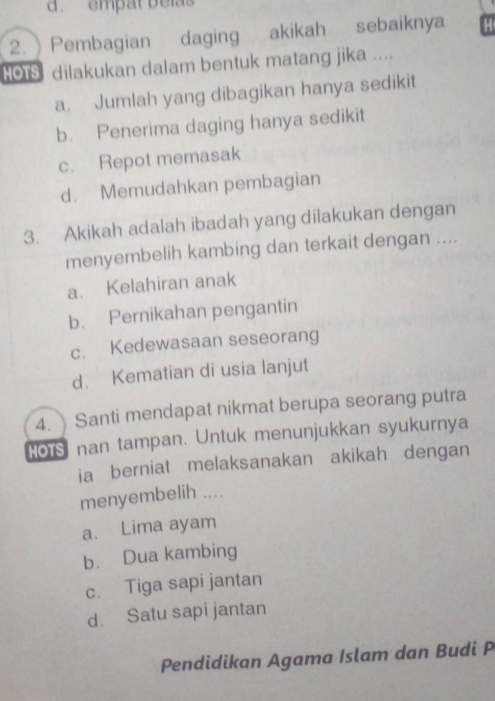 d. empat belas
2. Pembagian daging akikah sebaiknya
HOus dilakukan dalam bentuk matang jika ....
a. Jumlah yang dibagikan hanya sedikit
b. Penerima daging hanya sedikit
c. Repot memasak
d. Memudahkan pembagian
3. Akikah adalah ibadah yang dilakukan dengan
menyembelih kambing dan terkait dengan ....
a. Kelahiran anak
b. Pernikahan pengantin
c. Kedewasaan seseorang
d. Kematian di usia lanjut
4. Santi mendapat nikmat berupa seorang putra
HOtS nan tampan. Untuk menunjukkan syukurnya
ia berniat melaksanakan akikah dengan
menyembelih ....
a. Lima ayam
b. Dua kambing
c. Tiga sapi jantan
d. Satu sapi jantan
Pendidikan Agama Islam dan Budi P