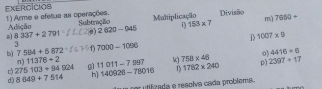 EXERCícIos 
1) Arme e efetue as operações. Multiplicação Divisão 7650/
Adição Subtração 
a) 8337+2791 e) 2620-945 i) 153* 7 m) 
j) 1007* 9
3 
b) 7594+5872 f) 7000-1096
o) 4416/ 6
n) 11376/ 2
c) 275103+94924 g) 11011-7997 k) 758* 46 p) 2397/ 17
d) 8649+7514 h) 140926-78016 1) 1782* 240
cor utilizada e resolva cada problema.