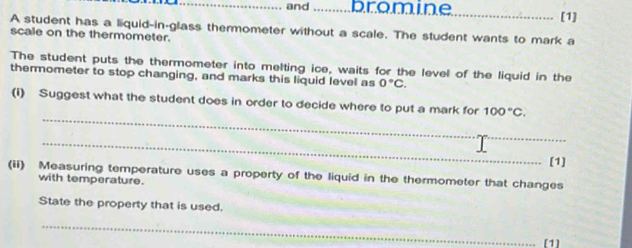 and _bromine_ 
[1] 
A student has a liquid-in-glass thermometer without a scale. The student wants to mark a 
scale on the thermometer. 
The student puts the thermometer into melting ice, waits for the level of the liquid in the 
thermometer to stop changing, and marks this liquid level as 0°C. 
_ 
(i) Suggest what the student does in order to decide where to put a mark for 100°C. 
_ 
[1] 
(ii) Measuring temperature uses a property of the liquid in the thermometer that changes 
with temperature. 
State the property that is used. 
_ 
[1]