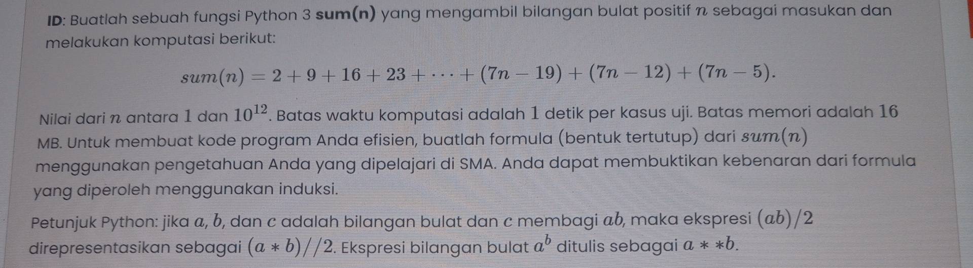 ID: Buatlah sebuah fungsi Python 3 sum(n) yang mengambil bilangan bulat positif n sebagai masukan dan 
melakukan komputasi berikut:
sum(n)=2+9+16+23+·s +(7n-19)+(7n-12)+(7n-5). 
Nilai dari n antara 1 dan 10^(12). Batas waktu komputasi adalah 1 detik per kasus uji. Batas memori adalah 16
MB. Untuk membuat kode program Anda efisien, buatlah formula (bentuk tertutup) dari sт(π) 
menggunakan pengetahuan Anda yang dipelajari di SMA. Anda dapat membuktikan kebenaran dari formula 
yang diperoleh menggunakan induksi. 
Petunjuk Python: jika a, b, dan c adalah bilangan bulat dan c membagi ab, maka ekspresi (αb)/2 
direpresentasikan sebagai (a*b)//2. Ekspresi bilangan bulat a^b ditulis sebagai a**b.