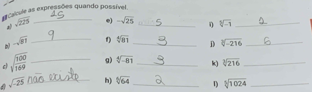 Calcule as expressões quando possível, 
a) sqrt(225) _ 
e) -sqrt(25)
_i) sqrt[5](-1) _ 
f) sqrt[4](81)
b) -sqrt(81) __ sqrt[3](-216) _ 
j) 
c) sqrt(frac 100)169 _ 
g) sqrt[4](-81)
_k) sqrt[3](216) _ 
h) sqrt[6](64)
1) 
d) sqrt(-25) __ sqrt[5](1024) _