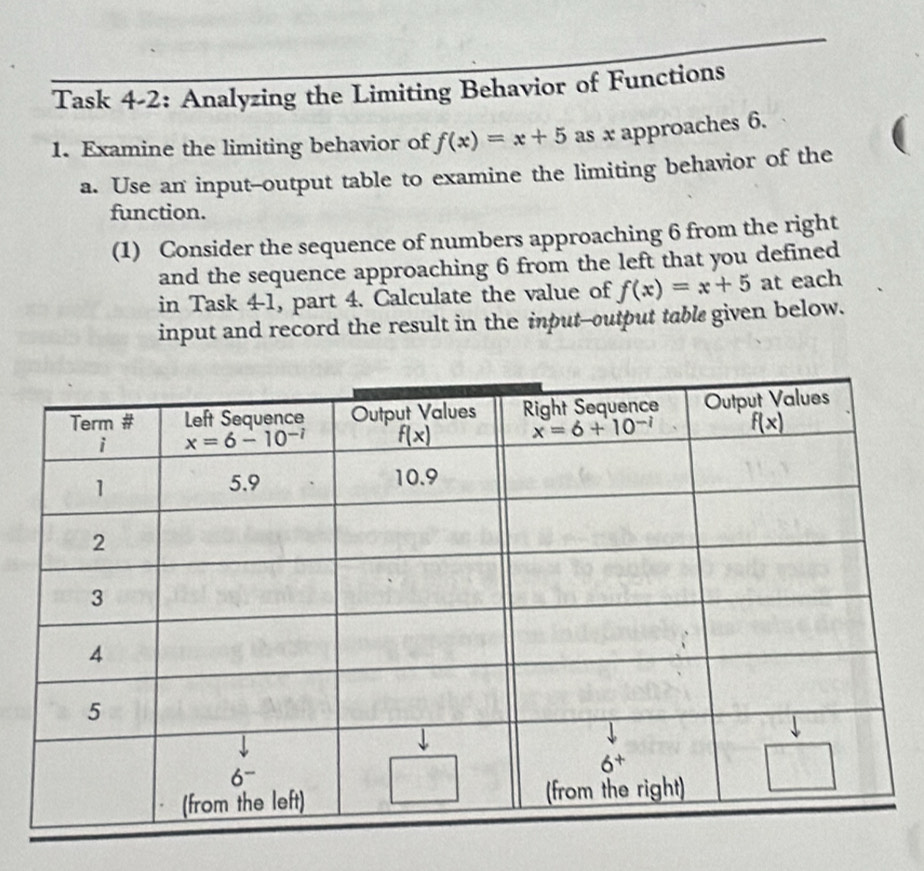 Task 4-2: Analyzing the Limiting Behavior of Functions
1. Examine the limiting behavior of f(x)=x+5 as x approaches 6.
a. Use an input--output table to examine the limiting behavior of the
function.
(1) Consider the sequence of numbers approaching 6 from the right
and the sequence approaching 6 from the left that you defined
in Task 4-1, part 4. Calculate the value of f(x)=x+5 at each
input and record the result in the input--output table given below.