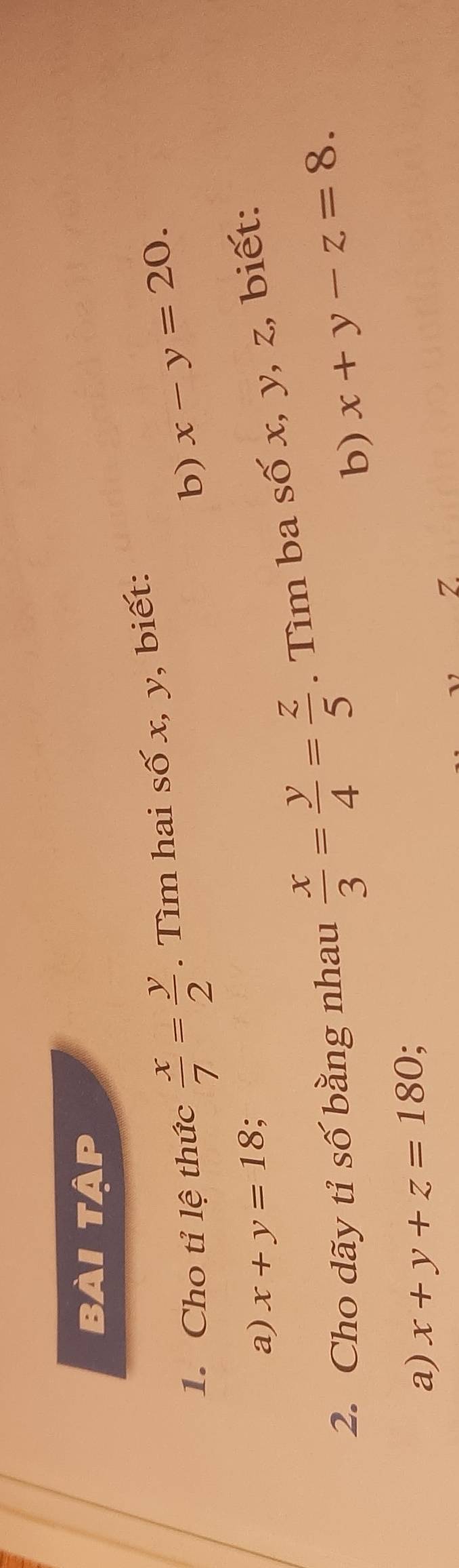 bài tập 
1. Cho tỉ lệ thức  x/7 = y/2 . Tìm hai số x, y, biết: 
b) x-y=20. 
a) x+y=18 : 
2. Cho dãy tỉ số bằng nhau  x/3 = y/4 = z/5 . Tìm ba số x, y, z, biết: 
b) x+y-z=8. 
a) x+y+z=180.
Z.