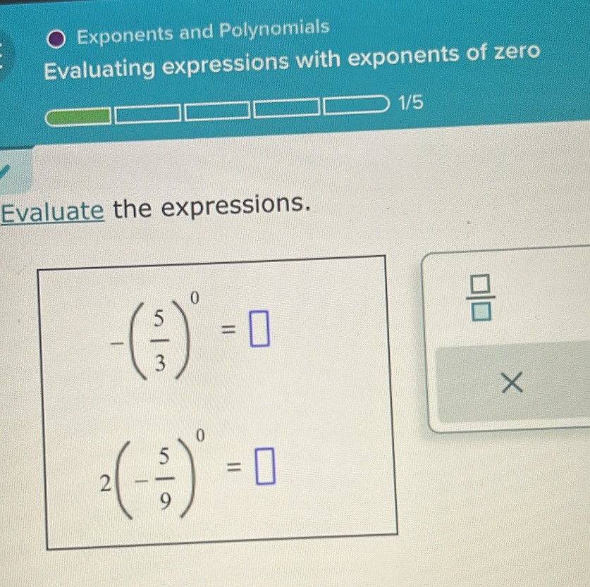 Exponents and Polynomials 
Evaluating expressions with exponents of zero
1/5
Evaluate the expressions.
-( 5/3 )^0=□
 □ /□  
×
2(- 5/9 )^0=□