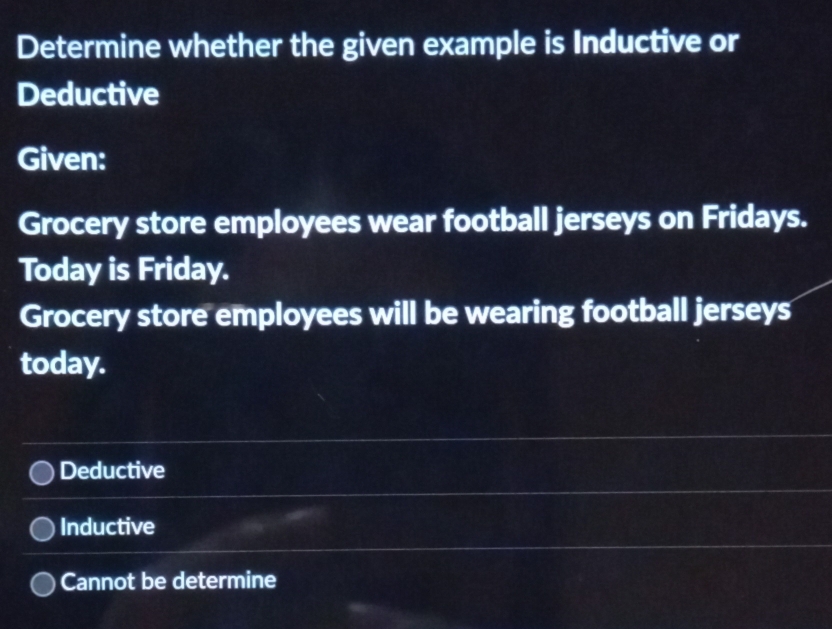 Determine whether the given example is Inductive or
Deductive
Given:
Grocery store employees wear football jerseys on Fridays.
Today is Friday.
Grocery store employees will be wearing football jerseys
today.
Deductive
Inductive
Cannot be determine