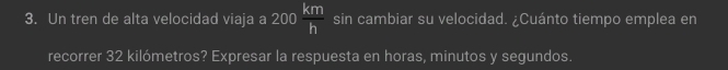 Un tren de alta velocidad viaja a 200 km/h  sin cambiar su velocidad. ¿Cuánto tiempo emplea en 
recorrer 32 kilómetros? Expresar la respuesta en horas, minutos y segundos.