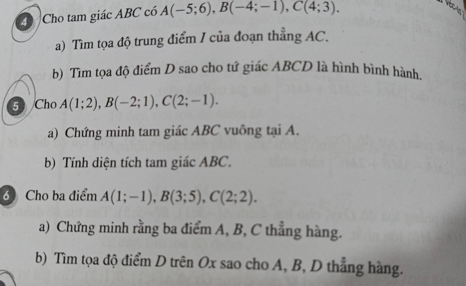 Cho tam giác ABC có A(-5;6), B(-4;-1), C(4;3). 
vect 
a) Tìm tọa độ trung điểm I của đoạn thẳng AC. 
b) Tìm tọa độ điểm D sao cho tứ giác ABCD là hình bình hành. 
5 Cho A(1;2), B(-2;1), C(2;-1). 
a) Chứng minh tam giác ABC vuông tại A. 
b) Tính diện tích tam giác ABC. 
6 Cho ba điểm A(1;-1), B(3;5), C(2;2). 
a) Chứng minh rằng ba điểm A, B, C thẳng hàng. 
b) Tìm tọa độ điểm D trên Ox sao cho A, B, D thẳng hàng.