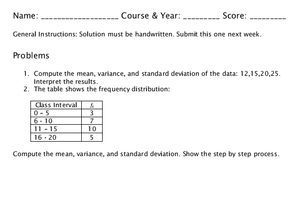 Name: _Course & Year: _Score:_
General Instructions: Solution must be handwritten. Submit this one next week.
Problems
1. Compute the mean, variance, and standard deviation of the data: 12,15,20,25.
Interpret the results.
2. The table shows the frequency distribution:
Compute the mean, variance, and standard deviation. Show the step by step process.