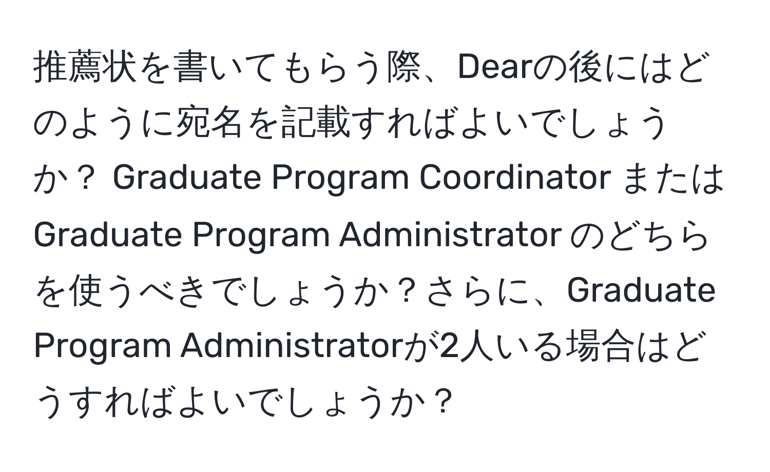 推薦状を書いてもらう際、Dearの後にはどのように宛名を記載すればよいでしょうか？ Graduate Program Coordinator または Graduate Program Administrator のどちらを使うべきでしょうか？さらに、Graduate Program Administratorが2人いる場合はどうすればよいでしょうか？