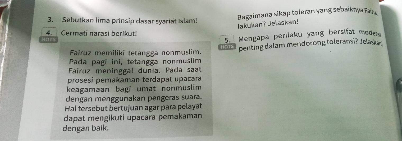 Sebutkan lima prinsip dasar syariat Islam! 
Bagaimana sikap toleran yang sebaiknya Fairuz 
lakukan? Jelaskan! 
4. Cermati narasi berikut! 
HOTS 5. Mengapa perilaku yang bersifat moderat 
HOTS 
Fairuz memiliki tetangga nonmuslim. penting dalam mendorong toleransi? Jelaskan 
Pada pagi ini, tetangga nonmuslim 
Fairuz meninggal dunia. Pada saat 
prosesi pemakaman terdapat upacara 
keagamaan bagi umat nonmuslim 
dengan menggunakan pengeras suara. 
Hal tersebut bertujuan agar para pelayat 
dapat mengikuti upacara pemakaman 
dengan baik.