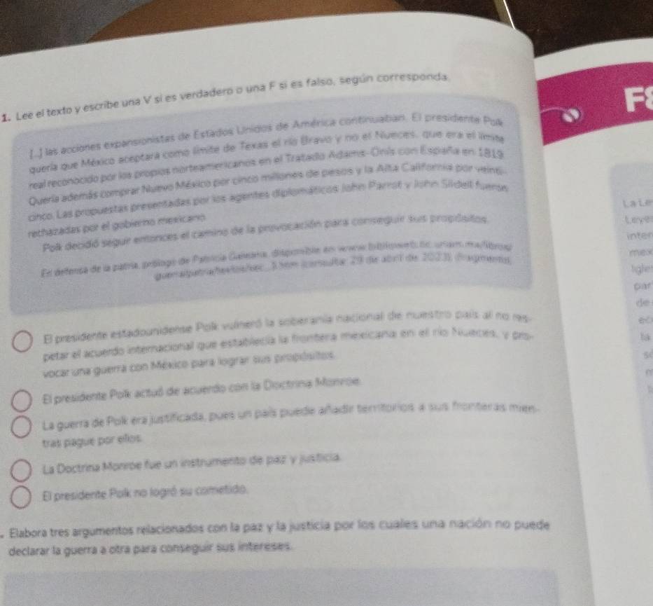 Lee el texto y escribe una V sí es verdadero o una F sí es falso, según corresponda 
[..] las acciones expansionistas de Estados Unidos de América continuatian. El presidente Pua 
quería que México aceptara comó límite de Texas el río Bravo y no el Nueces. que era el límita 
real reconocido por los propios norteamericanos en el Tratado Adams-Onis con Espiaña en 1819 
Quería además comprar Nuevo México por cinco millones de pesos y la Alta Califoria por veinti 
cinco. Las propuestas presentadas por los agentes diplomáticos John Parrot v John Sildell fueron 
rethazadas por el gobierno mexicano 
Leye 
Pol decidó segur entonces el camino de la provocación para conseguir sus propósitos Laie 
El defensa de la patría, poplogo de Patícia Galnara dispmbln en vaa bboner t deunges matibros inter 
auer agaa fetsaher 3 ht iorsfue 29 die abrf de 20231 dragnenttt mex 
figle 
de 
El presidente estadounidense Polk vulneró la soberanía nacional de muestro país al no res 
6 
petar el acuerdo internacional que establecía la frontera mexicana en el río Nueces, y pro 
ba 
vocar una guerra con México para lograr sus propóutos. 

El presidente Polk actuó de acuerdo con la Doctrina Monvoe. 
La guerra de Pok era justificada, pues un país puede añadir territorios a sus fronteras mien- 
tras pagué por eñlos 
La Doctrina Monroe fue un instrumento de paz y justicia. 
El presidente Polk no logró su cometido. 
Elabora tres argumentos relacionados con la paz y la justicia por los cuales una nación no puede 
declarar la guerra a otra para conseguir sus intereses.