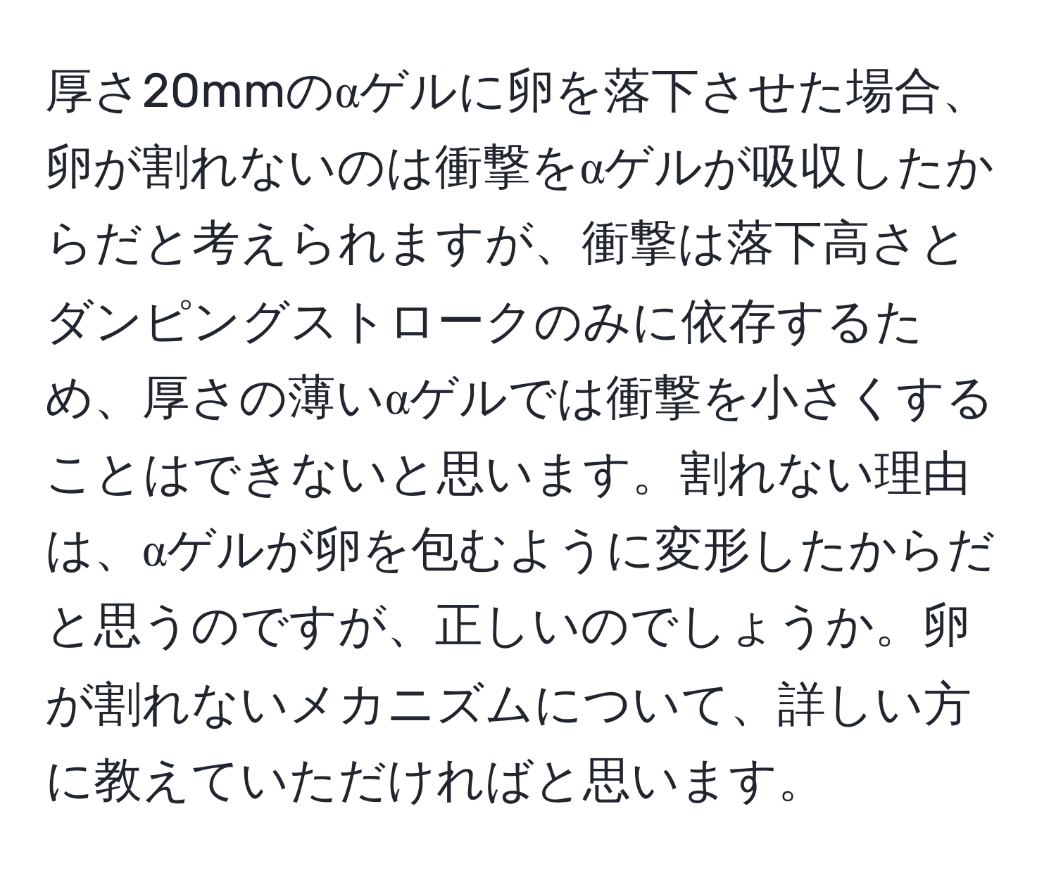 厚さ20mmのαゲルに卵を落下させた場合、卵が割れないのは衝撃をαゲルが吸収したからだと考えられますが、衝撃は落下高さとダンピングストロークのみに依存するため、厚さの薄いαゲルでは衝撃を小さくすることはできないと思います。割れない理由は、αゲルが卵を包むように変形したからだと思うのですが、正しいのでしょうか。卵が割れないメカニズムについて、詳しい方に教えていただければと思います。