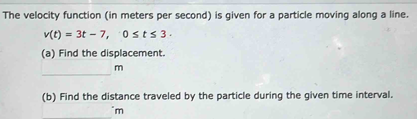 The velocity function (in meters per second) is given for a particle moving along a line.
v(t)=3t-7, 0≤ t≤ 3. 
(a) Find the displacement. 
_
m
(b) Find the distance traveled by the particle during the given time interval.
m