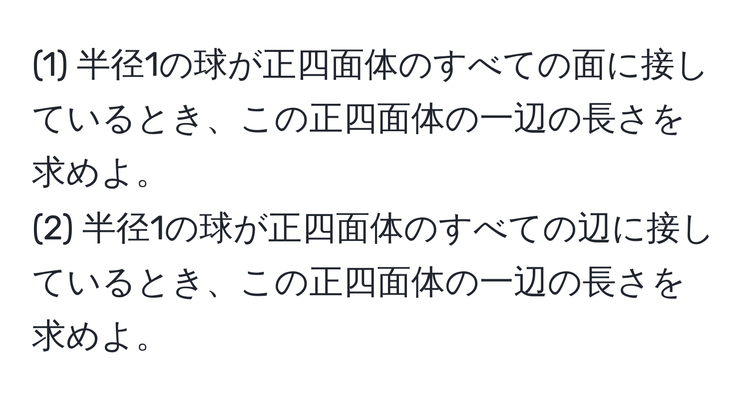 (1) 半径1の球が正四面体のすべての面に接しているとき、この正四面体の一辺の長さを求めよ。  
(2) 半径1の球が正四面体のすべての辺に接しているとき、この正四面体の一辺の長さを求めよ。